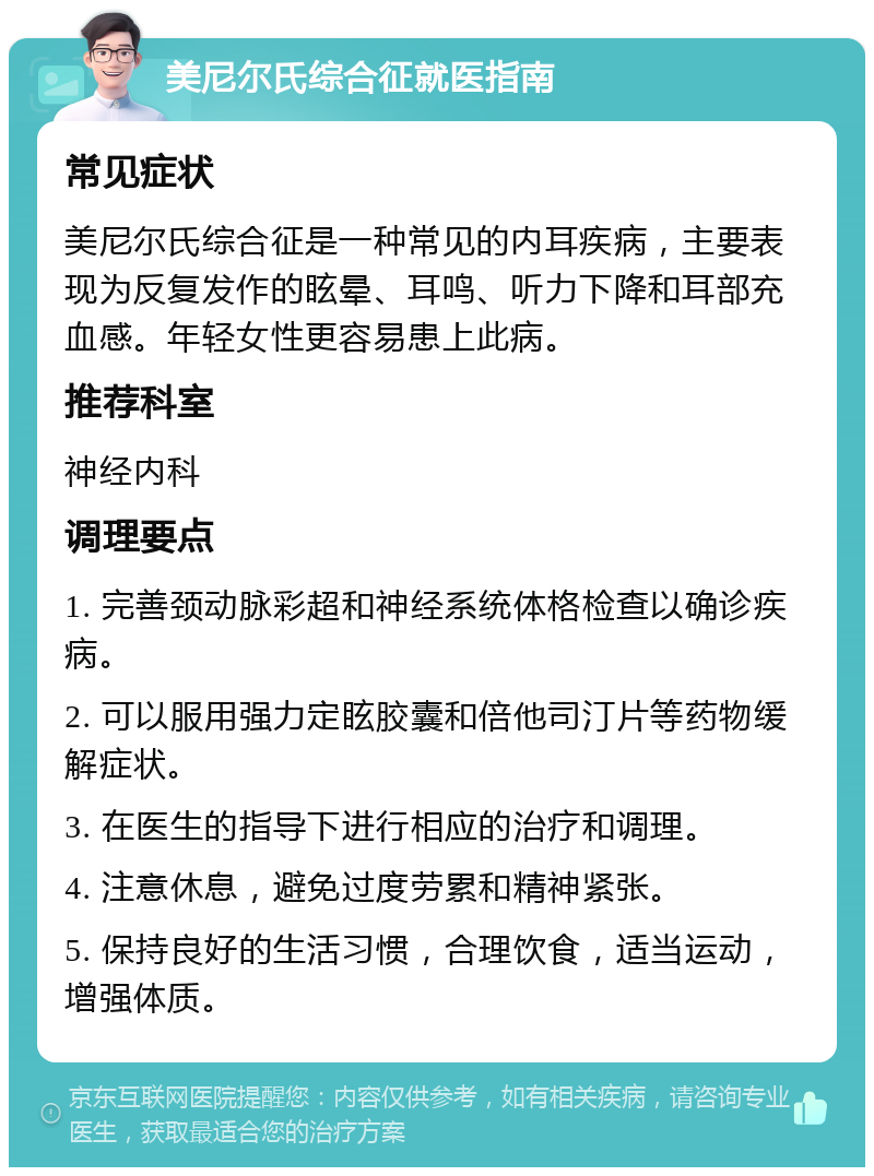 美尼尔氏综合征就医指南 常见症状 美尼尔氏综合征是一种常见的内耳疾病，主要表现为反复发作的眩晕、耳鸣、听力下降和耳部充血感。年轻女性更容易患上此病。 推荐科室 神经内科 调理要点 1. 完善颈动脉彩超和神经系统体格检查以确诊疾病。 2. 可以服用强力定眩胶囊和倍他司汀片等药物缓解症状。 3. 在医生的指导下进行相应的治疗和调理。 4. 注意休息，避免过度劳累和精神紧张。 5. 保持良好的生活习惯，合理饮食，适当运动，增强体质。