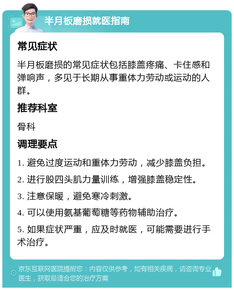 半月板磨损就医指南 常见症状 半月板磨损的常见症状包括膝盖疼痛、卡住感和弹响声，多见于长期从事重体力劳动或运动的人群。 推荐科室 骨科 调理要点 1. 避免过度运动和重体力劳动，减少膝盖负担。 2. 进行股四头肌力量训练，增强膝盖稳定性。 3. 注意保暖，避免寒冷刺激。 4. 可以使用氨基葡萄糖等药物辅助治疗。 5. 如果症状严重，应及时就医，可能需要进行手术治疗。