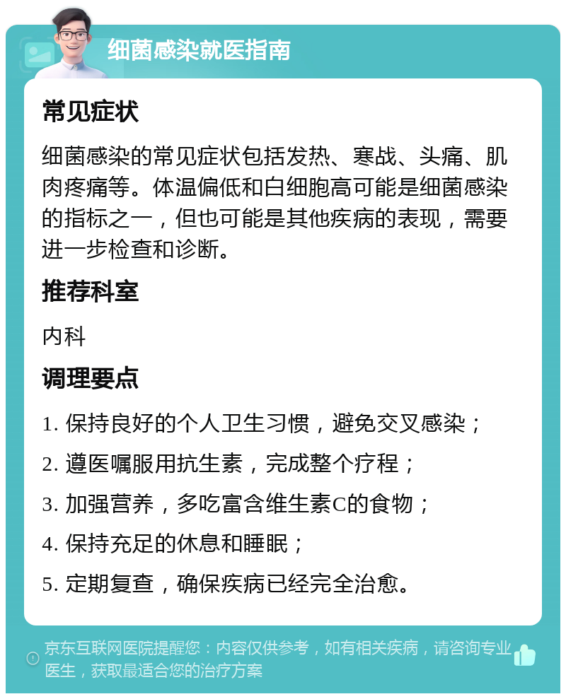 细菌感染就医指南 常见症状 细菌感染的常见症状包括发热、寒战、头痛、肌肉疼痛等。体温偏低和白细胞高可能是细菌感染的指标之一，但也可能是其他疾病的表现，需要进一步检查和诊断。 推荐科室 内科 调理要点 1. 保持良好的个人卫生习惯，避免交叉感染； 2. 遵医嘱服用抗生素，完成整个疗程； 3. 加强营养，多吃富含维生素C的食物； 4. 保持充足的休息和睡眠； 5. 定期复查，确保疾病已经完全治愈。