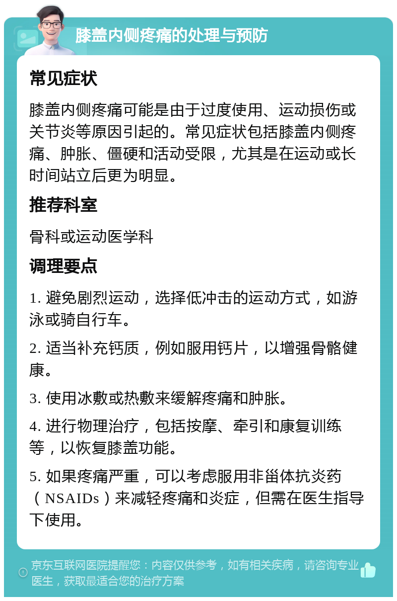 膝盖内侧疼痛的处理与预防 常见症状 膝盖内侧疼痛可能是由于过度使用、运动损伤或关节炎等原因引起的。常见症状包括膝盖内侧疼痛、肿胀、僵硬和活动受限，尤其是在运动或长时间站立后更为明显。 推荐科室 骨科或运动医学科 调理要点 1. 避免剧烈运动，选择低冲击的运动方式，如游泳或骑自行车。 2. 适当补充钙质，例如服用钙片，以增强骨骼健康。 3. 使用冰敷或热敷来缓解疼痛和肿胀。 4. 进行物理治疗，包括按摩、牵引和康复训练等，以恢复膝盖功能。 5. 如果疼痛严重，可以考虑服用非甾体抗炎药（NSAIDs）来减轻疼痛和炎症，但需在医生指导下使用。