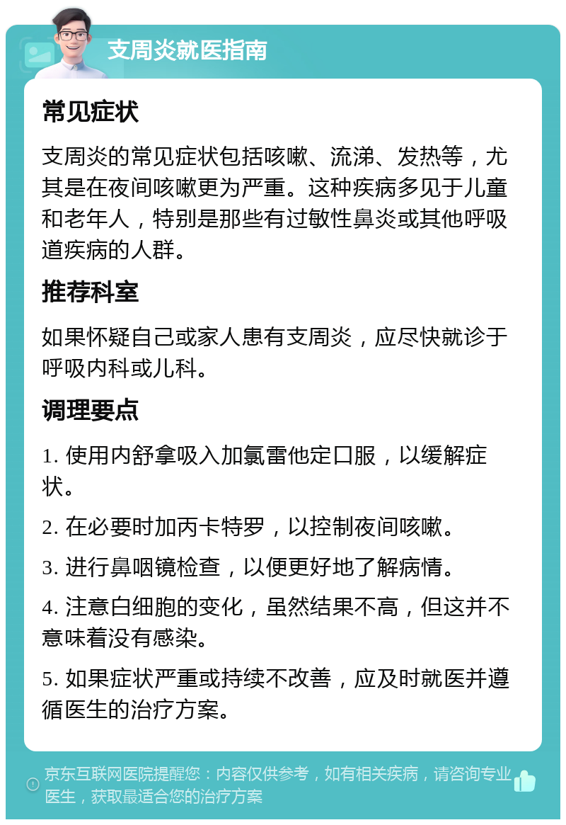 支周炎就医指南 常见症状 支周炎的常见症状包括咳嗽、流涕、发热等，尤其是在夜间咳嗽更为严重。这种疾病多见于儿童和老年人，特别是那些有过敏性鼻炎或其他呼吸道疾病的人群。 推荐科室 如果怀疑自己或家人患有支周炎，应尽快就诊于呼吸内科或儿科。 调理要点 1. 使用内舒拿吸入加氯雷他定口服，以缓解症状。 2. 在必要时加丙卡特罗，以控制夜间咳嗽。 3. 进行鼻咽镜检查，以便更好地了解病情。 4. 注意白细胞的变化，虽然结果不高，但这并不意味着没有感染。 5. 如果症状严重或持续不改善，应及时就医并遵循医生的治疗方案。