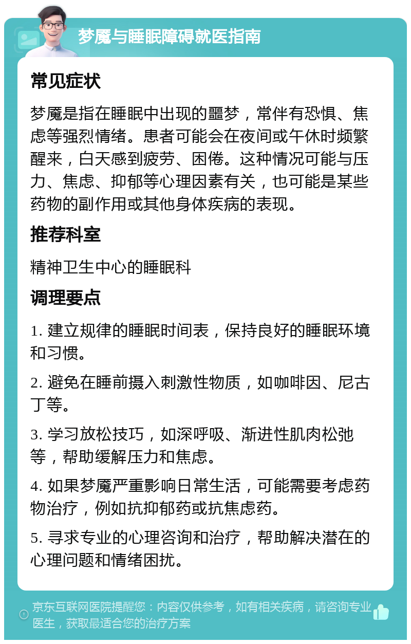 梦魇与睡眠障碍就医指南 常见症状 梦魇是指在睡眠中出现的噩梦，常伴有恐惧、焦虑等强烈情绪。患者可能会在夜间或午休时频繁醒来，白天感到疲劳、困倦。这种情况可能与压力、焦虑、抑郁等心理因素有关，也可能是某些药物的副作用或其他身体疾病的表现。 推荐科室 精神卫生中心的睡眠科 调理要点 1. 建立规律的睡眠时间表，保持良好的睡眠环境和习惯。 2. 避免在睡前摄入刺激性物质，如咖啡因、尼古丁等。 3. 学习放松技巧，如深呼吸、渐进性肌肉松弛等，帮助缓解压力和焦虑。 4. 如果梦魇严重影响日常生活，可能需要考虑药物治疗，例如抗抑郁药或抗焦虑药。 5. 寻求专业的心理咨询和治疗，帮助解决潜在的心理问题和情绪困扰。