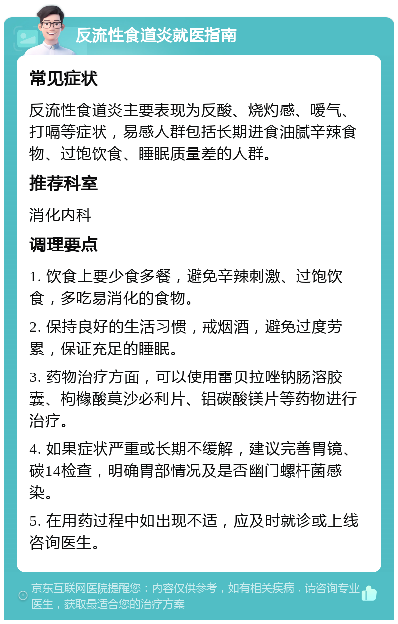 反流性食道炎就医指南 常见症状 反流性食道炎主要表现为反酸、烧灼感、嗳气、打嗝等症状，易感人群包括长期进食油腻辛辣食物、过饱饮食、睡眠质量差的人群。 推荐科室 消化内科 调理要点 1. 饮食上要少食多餐，避免辛辣刺激、过饱饮食，多吃易消化的食物。 2. 保持良好的生活习惯，戒烟酒，避免过度劳累，保证充足的睡眠。 3. 药物治疗方面，可以使用雷贝拉唑钠肠溶胶囊、枸橼酸莫沙必利片、铝碳酸镁片等药物进行治疗。 4. 如果症状严重或长期不缓解，建议完善胃镜、碳14检查，明确胃部情况及是否幽门螺杆菌感染。 5. 在用药过程中如出现不适，应及时就诊或上线咨询医生。