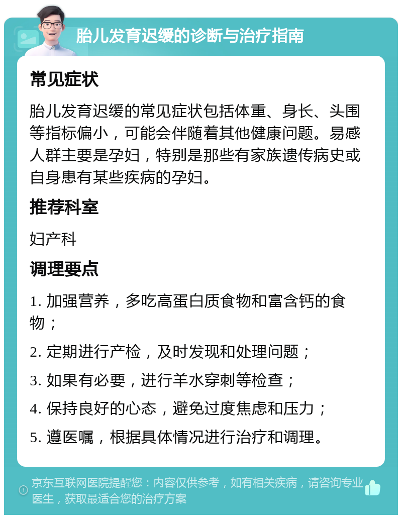 胎儿发育迟缓的诊断与治疗指南 常见症状 胎儿发育迟缓的常见症状包括体重、身长、头围等指标偏小，可能会伴随着其他健康问题。易感人群主要是孕妇，特别是那些有家族遗传病史或自身患有某些疾病的孕妇。 推荐科室 妇产科 调理要点 1. 加强营养，多吃高蛋白质食物和富含钙的食物； 2. 定期进行产检，及时发现和处理问题； 3. 如果有必要，进行羊水穿刺等检查； 4. 保持良好的心态，避免过度焦虑和压力； 5. 遵医嘱，根据具体情况进行治疗和调理。