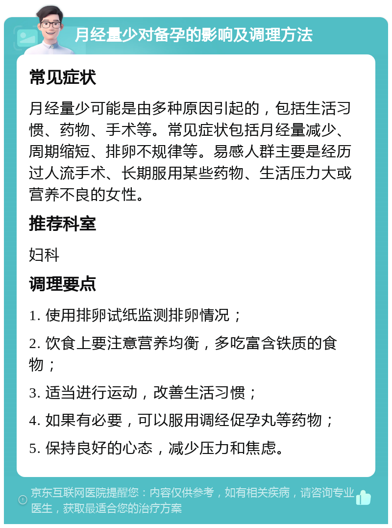 月经量少对备孕的影响及调理方法 常见症状 月经量少可能是由多种原因引起的，包括生活习惯、药物、手术等。常见症状包括月经量减少、周期缩短、排卵不规律等。易感人群主要是经历过人流手术、长期服用某些药物、生活压力大或营养不良的女性。 推荐科室 妇科 调理要点 1. 使用排卵试纸监测排卵情况； 2. 饮食上要注意营养均衡，多吃富含铁质的食物； 3. 适当进行运动，改善生活习惯； 4. 如果有必要，可以服用调经促孕丸等药物； 5. 保持良好的心态，减少压力和焦虑。