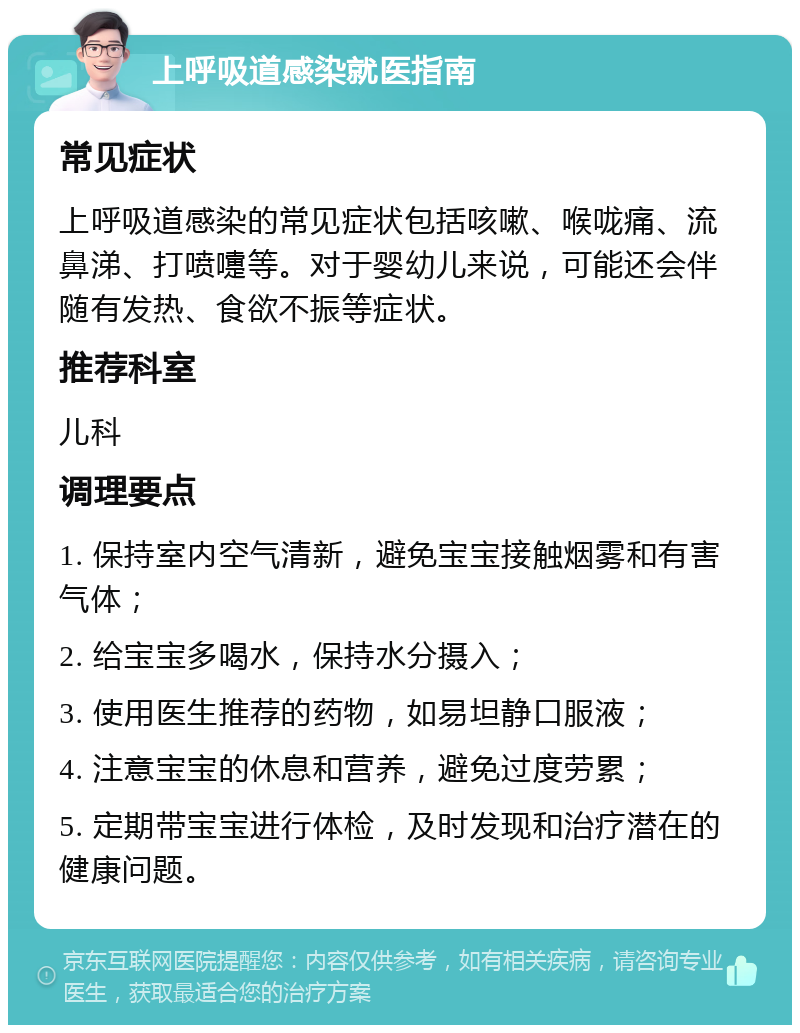 上呼吸道感染就医指南 常见症状 上呼吸道感染的常见症状包括咳嗽、喉咙痛、流鼻涕、打喷嚏等。对于婴幼儿来说，可能还会伴随有发热、食欲不振等症状。 推荐科室 儿科 调理要点 1. 保持室内空气清新，避免宝宝接触烟雾和有害气体； 2. 给宝宝多喝水，保持水分摄入； 3. 使用医生推荐的药物，如易坦静口服液； 4. 注意宝宝的休息和营养，避免过度劳累； 5. 定期带宝宝进行体检，及时发现和治疗潜在的健康问题。