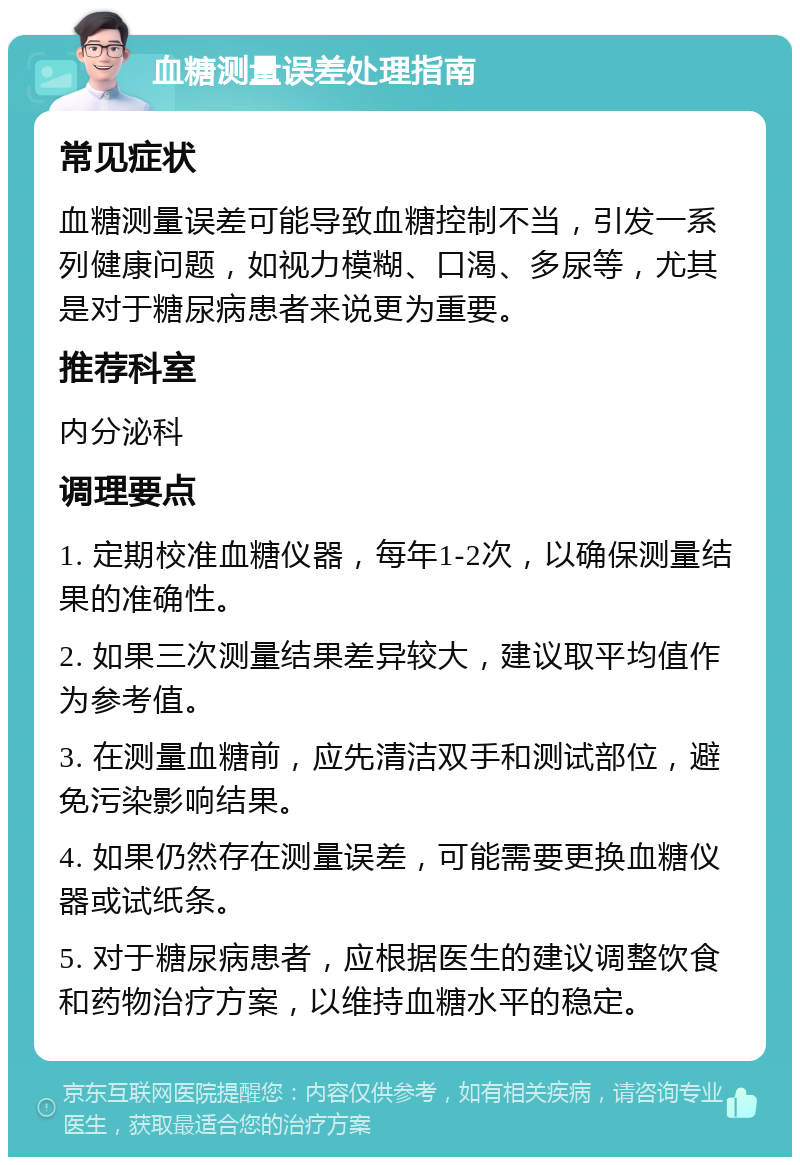 血糖测量误差处理指南 常见症状 血糖测量误差可能导致血糖控制不当，引发一系列健康问题，如视力模糊、口渴、多尿等，尤其是对于糖尿病患者来说更为重要。 推荐科室 内分泌科 调理要点 1. 定期校准血糖仪器，每年1-2次，以确保测量结果的准确性。 2. 如果三次测量结果差异较大，建议取平均值作为参考值。 3. 在测量血糖前，应先清洁双手和测试部位，避免污染影响结果。 4. 如果仍然存在测量误差，可能需要更换血糖仪器或试纸条。 5. 对于糖尿病患者，应根据医生的建议调整饮食和药物治疗方案，以维持血糖水平的稳定。