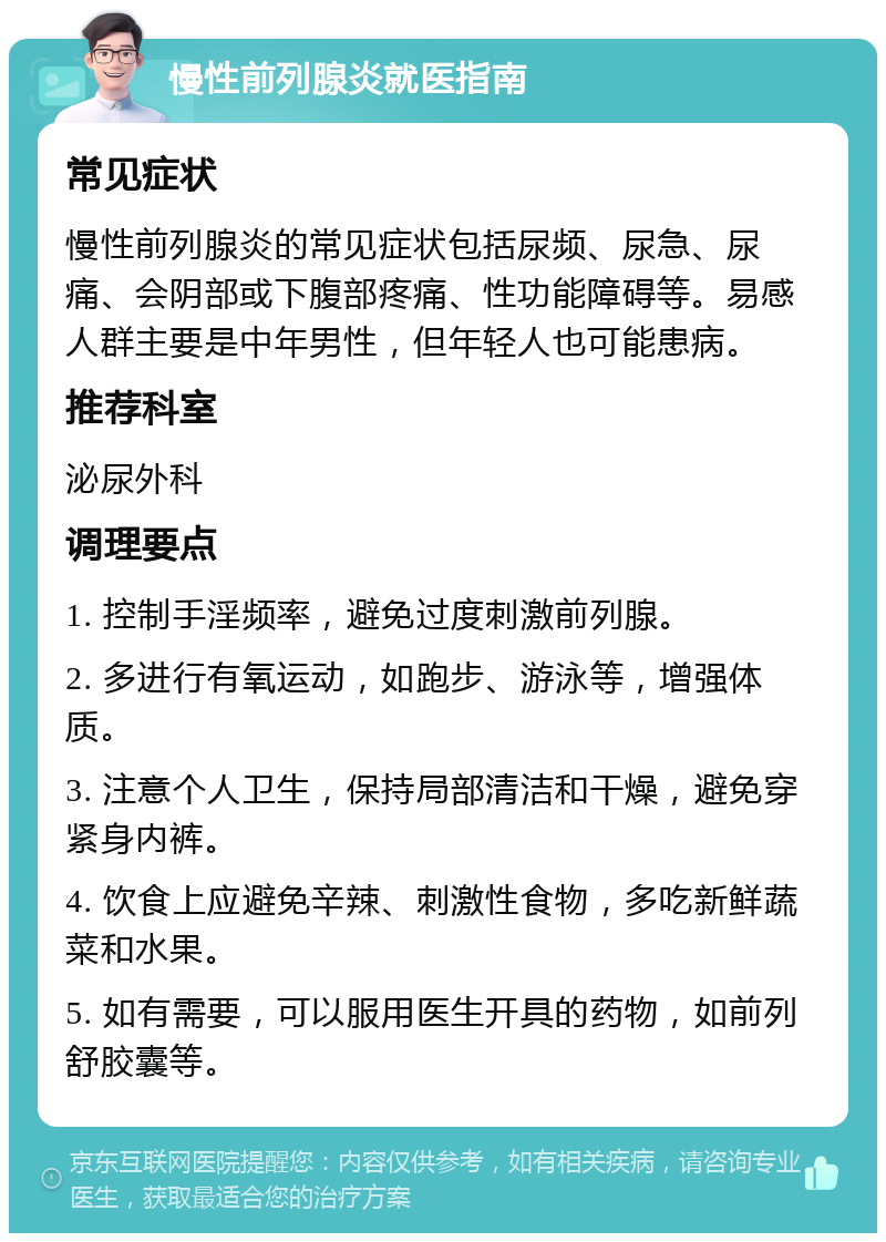 慢性前列腺炎就医指南 常见症状 慢性前列腺炎的常见症状包括尿频、尿急、尿痛、会阴部或下腹部疼痛、性功能障碍等。易感人群主要是中年男性，但年轻人也可能患病。 推荐科室 泌尿外科 调理要点 1. 控制手淫频率，避免过度刺激前列腺。 2. 多进行有氧运动，如跑步、游泳等，增强体质。 3. 注意个人卫生，保持局部清洁和干燥，避免穿紧身内裤。 4. 饮食上应避免辛辣、刺激性食物，多吃新鲜蔬菜和水果。 5. 如有需要，可以服用医生开具的药物，如前列舒胶囊等。