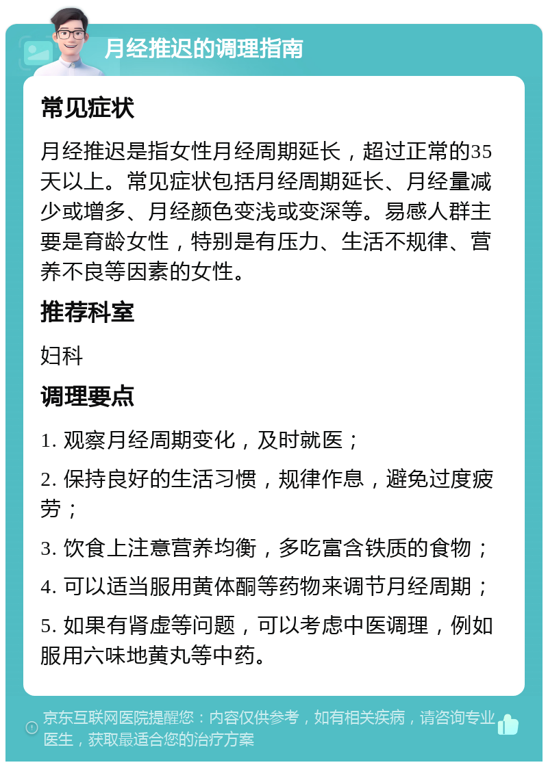 月经推迟的调理指南 常见症状 月经推迟是指女性月经周期延长，超过正常的35天以上。常见症状包括月经周期延长、月经量减少或增多、月经颜色变浅或变深等。易感人群主要是育龄女性，特别是有压力、生活不规律、营养不良等因素的女性。 推荐科室 妇科 调理要点 1. 观察月经周期变化，及时就医； 2. 保持良好的生活习惯，规律作息，避免过度疲劳； 3. 饮食上注意营养均衡，多吃富含铁质的食物； 4. 可以适当服用黄体酮等药物来调节月经周期； 5. 如果有肾虚等问题，可以考虑中医调理，例如服用六味地黄丸等中药。