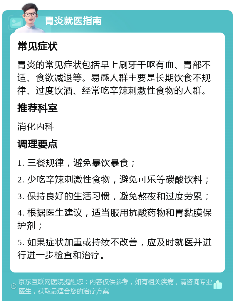 胃炎就医指南 常见症状 胃炎的常见症状包括早上刷牙干呕有血、胃部不适、食欲减退等。易感人群主要是长期饮食不规律、过度饮酒、经常吃辛辣刺激性食物的人群。 推荐科室 消化内科 调理要点 1. 三餐规律，避免暴饮暴食； 2. 少吃辛辣刺激性食物，避免可乐等碳酸饮料； 3. 保持良好的生活习惯，避免熬夜和过度劳累； 4. 根据医生建议，适当服用抗酸药物和胃黏膜保护剂； 5. 如果症状加重或持续不改善，应及时就医并进行进一步检查和治疗。