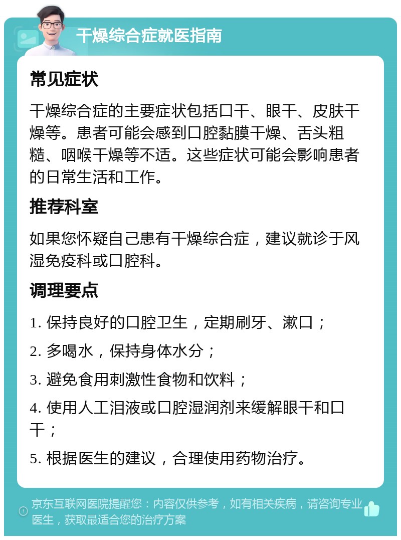 干燥综合症就医指南 常见症状 干燥综合症的主要症状包括口干、眼干、皮肤干燥等。患者可能会感到口腔黏膜干燥、舌头粗糙、咽喉干燥等不适。这些症状可能会影响患者的日常生活和工作。 推荐科室 如果您怀疑自己患有干燥综合症，建议就诊于风湿免疫科或口腔科。 调理要点 1. 保持良好的口腔卫生，定期刷牙、漱口； 2. 多喝水，保持身体水分； 3. 避免食用刺激性食物和饮料； 4. 使用人工泪液或口腔湿润剂来缓解眼干和口干； 5. 根据医生的建议，合理使用药物治疗。