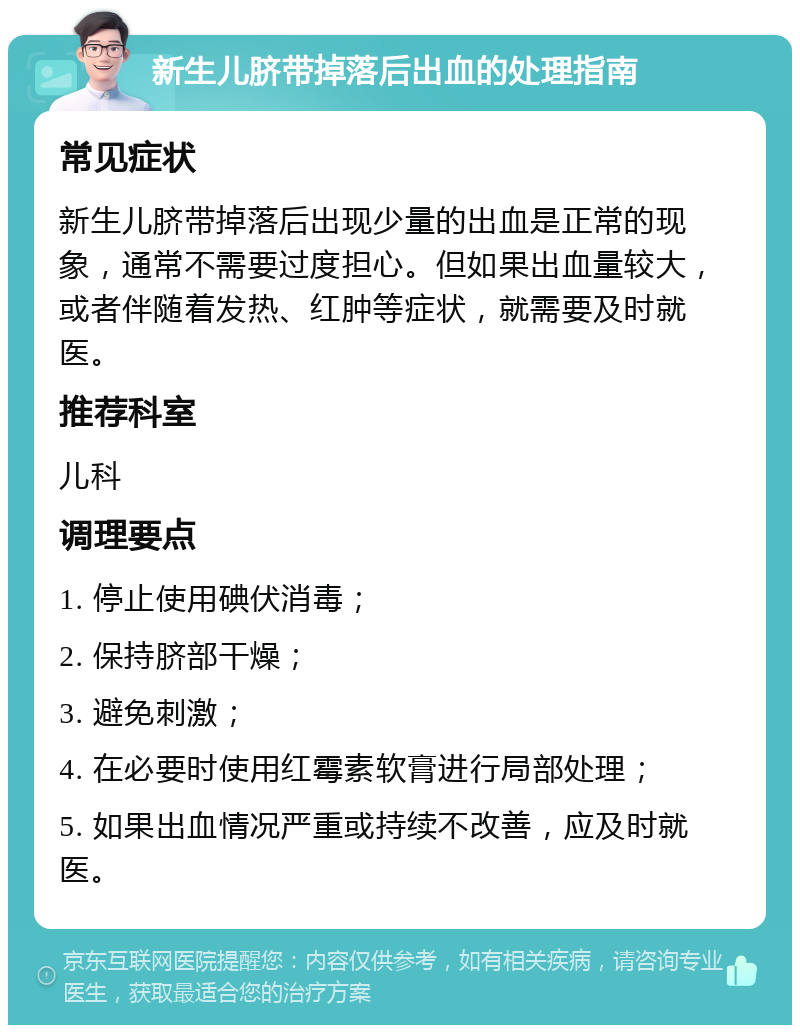 新生儿脐带掉落后出血的处理指南 常见症状 新生儿脐带掉落后出现少量的出血是正常的现象，通常不需要过度担心。但如果出血量较大，或者伴随着发热、红肿等症状，就需要及时就医。 推荐科室 儿科 调理要点 1. 停止使用碘伏消毒； 2. 保持脐部干燥； 3. 避免刺激； 4. 在必要时使用红霉素软膏进行局部处理； 5. 如果出血情况严重或持续不改善，应及时就医。