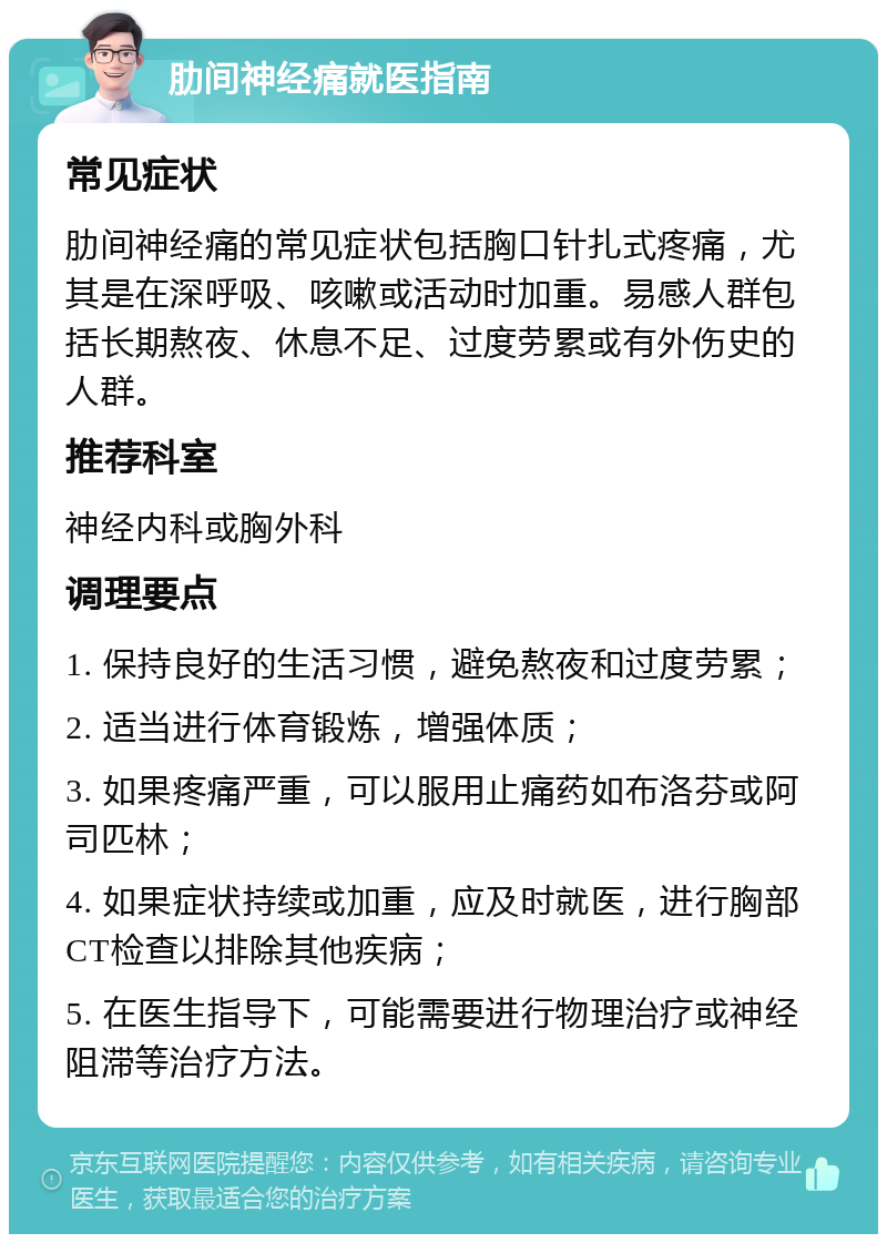 肋间神经痛就医指南 常见症状 肋间神经痛的常见症状包括胸口针扎式疼痛，尤其是在深呼吸、咳嗽或活动时加重。易感人群包括长期熬夜、休息不足、过度劳累或有外伤史的人群。 推荐科室 神经内科或胸外科 调理要点 1. 保持良好的生活习惯，避免熬夜和过度劳累； 2. 适当进行体育锻炼，增强体质； 3. 如果疼痛严重，可以服用止痛药如布洛芬或阿司匹林； 4. 如果症状持续或加重，应及时就医，进行胸部CT检查以排除其他疾病； 5. 在医生指导下，可能需要进行物理治疗或神经阻滞等治疗方法。