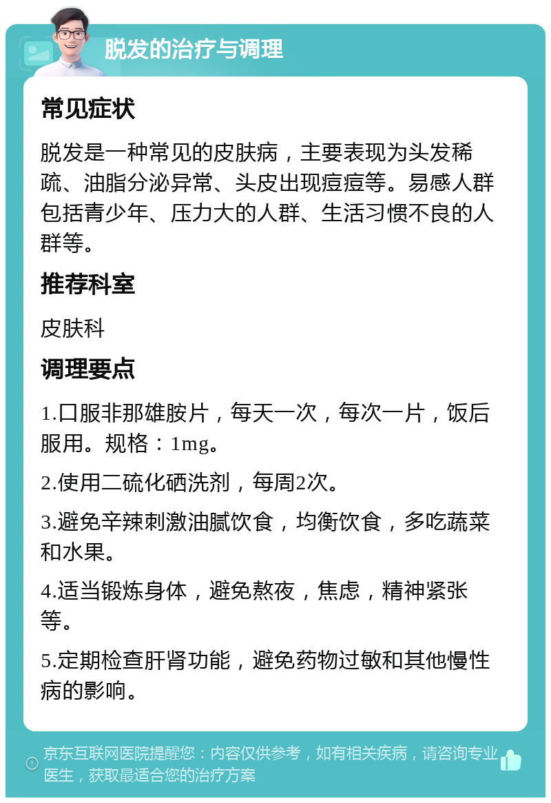 脱发的治疗与调理 常见症状 脱发是一种常见的皮肤病，主要表现为头发稀疏、油脂分泌异常、头皮出现痘痘等。易感人群包括青少年、压力大的人群、生活习惯不良的人群等。 推荐科室 皮肤科 调理要点 1.口服非那雄胺片，每天一次，每次一片，饭后服用。规格：1mg。 2.使用二硫化硒洗剂，每周2次。 3.避免辛辣刺激油腻饮食，均衡饮食，多吃蔬菜和水果。 4.适当锻炼身体，避免熬夜，焦虑，精神紧张等。 5.定期检查肝肾功能，避免药物过敏和其他慢性病的影响。