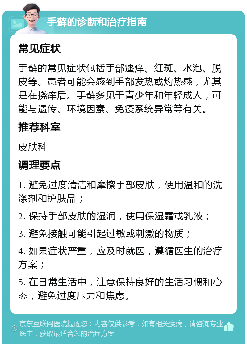 手藓的诊断和治疗指南 常见症状 手藓的常见症状包括手部瘙痒、红斑、水泡、脱皮等。患者可能会感到手部发热或灼热感，尤其是在挠痒后。手藓多见于青少年和年轻成人，可能与遗传、环境因素、免疫系统异常等有关。 推荐科室 皮肤科 调理要点 1. 避免过度清洁和摩擦手部皮肤，使用温和的洗涤剂和护肤品； 2. 保持手部皮肤的湿润，使用保湿霜或乳液； 3. 避免接触可能引起过敏或刺激的物质； 4. 如果症状严重，应及时就医，遵循医生的治疗方案； 5. 在日常生活中，注意保持良好的生活习惯和心态，避免过度压力和焦虑。