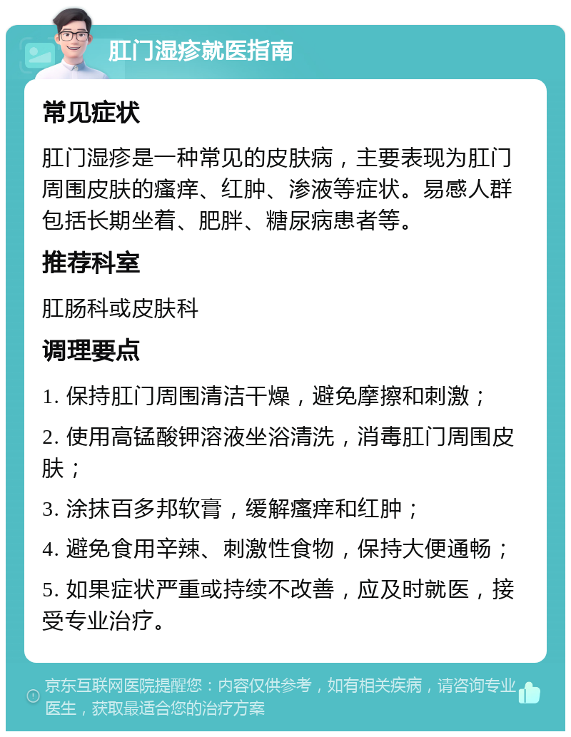 肛门湿疹就医指南 常见症状 肛门湿疹是一种常见的皮肤病，主要表现为肛门周围皮肤的瘙痒、红肿、渗液等症状。易感人群包括长期坐着、肥胖、糖尿病患者等。 推荐科室 肛肠科或皮肤科 调理要点 1. 保持肛门周围清洁干燥，避免摩擦和刺激； 2. 使用高锰酸钾溶液坐浴清洗，消毒肛门周围皮肤； 3. 涂抹百多邦软膏，缓解瘙痒和红肿； 4. 避免食用辛辣、刺激性食物，保持大便通畅； 5. 如果症状严重或持续不改善，应及时就医，接受专业治疗。