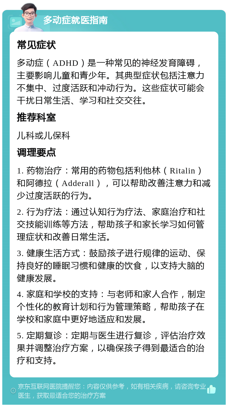 多动症就医指南 常见症状 多动症（ADHD）是一种常见的神经发育障碍，主要影响儿童和青少年。其典型症状包括注意力不集中、过度活跃和冲动行为。这些症状可能会干扰日常生活、学习和社交交往。 推荐科室 儿科或儿保科 调理要点 1. 药物治疗：常用的药物包括利他林（Ritalin）和阿德拉（Adderall），可以帮助改善注意力和减少过度活跃的行为。 2. 行为疗法：通过认知行为疗法、家庭治疗和社交技能训练等方法，帮助孩子和家长学习如何管理症状和改善日常生活。 3. 健康生活方式：鼓励孩子进行规律的运动、保持良好的睡眠习惯和健康的饮食，以支持大脑的健康发展。 4. 家庭和学校的支持：与老师和家人合作，制定个性化的教育计划和行为管理策略，帮助孩子在学校和家庭中更好地适应和发展。 5. 定期复诊：定期与医生进行复诊，评估治疗效果并调整治疗方案，以确保孩子得到最适合的治疗和支持。