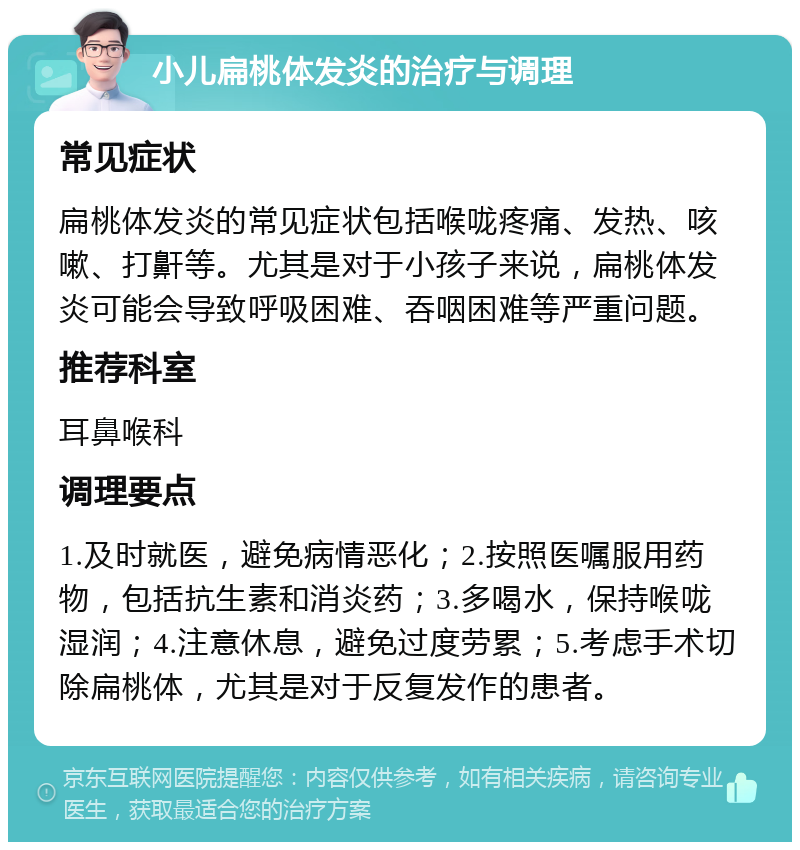 小儿扁桃体发炎的治疗与调理 常见症状 扁桃体发炎的常见症状包括喉咙疼痛、发热、咳嗽、打鼾等。尤其是对于小孩子来说，扁桃体发炎可能会导致呼吸困难、吞咽困难等严重问题。 推荐科室 耳鼻喉科 调理要点 1.及时就医，避免病情恶化；2.按照医嘱服用药物，包括抗生素和消炎药；3.多喝水，保持喉咙湿润；4.注意休息，避免过度劳累；5.考虑手术切除扁桃体，尤其是对于反复发作的患者。