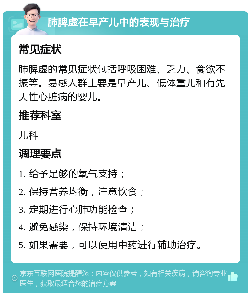 肺脾虚在早产儿中的表现与治疗 常见症状 肺脾虚的常见症状包括呼吸困难、乏力、食欲不振等。易感人群主要是早产儿、低体重儿和有先天性心脏病的婴儿。 推荐科室 儿科 调理要点 1. 给予足够的氧气支持； 2. 保持营养均衡，注意饮食； 3. 定期进行心肺功能检查； 4. 避免感染，保持环境清洁； 5. 如果需要，可以使用中药进行辅助治疗。