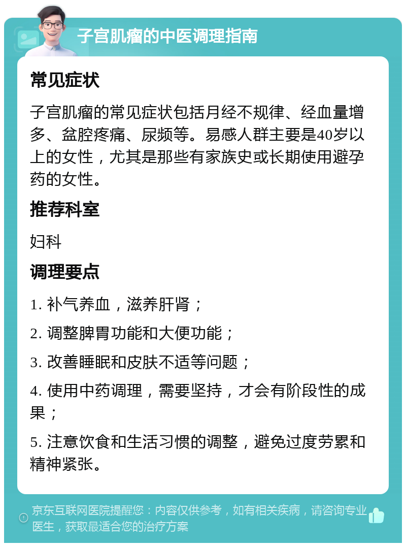 子宫肌瘤的中医调理指南 常见症状 子宫肌瘤的常见症状包括月经不规律、经血量增多、盆腔疼痛、尿频等。易感人群主要是40岁以上的女性，尤其是那些有家族史或长期使用避孕药的女性。 推荐科室 妇科 调理要点 1. 补气养血，滋养肝肾； 2. 调整脾胃功能和大便功能； 3. 改善睡眠和皮肤不适等问题； 4. 使用中药调理，需要坚持，才会有阶段性的成果； 5. 注意饮食和生活习惯的调整，避免过度劳累和精神紧张。