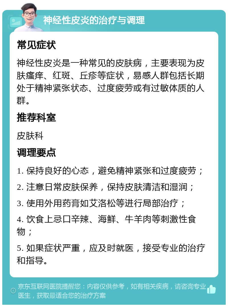 神经性皮炎的治疗与调理 常见症状 神经性皮炎是一种常见的皮肤病，主要表现为皮肤瘙痒、红斑、丘疹等症状，易感人群包括长期处于精神紧张状态、过度疲劳或有过敏体质的人群。 推荐科室 皮肤科 调理要点 1. 保持良好的心态，避免精神紧张和过度疲劳； 2. 注意日常皮肤保养，保持皮肤清洁和湿润； 3. 使用外用药膏如艾洛松等进行局部治疗； 4. 饮食上忌口辛辣、海鲜、牛羊肉等刺激性食物； 5. 如果症状严重，应及时就医，接受专业的治疗和指导。