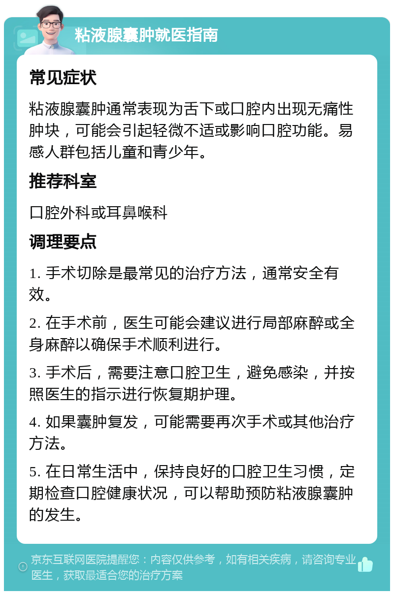 粘液腺囊肿就医指南 常见症状 粘液腺囊肿通常表现为舌下或口腔内出现无痛性肿块，可能会引起轻微不适或影响口腔功能。易感人群包括儿童和青少年。 推荐科室 口腔外科或耳鼻喉科 调理要点 1. 手术切除是最常见的治疗方法，通常安全有效。 2. 在手术前，医生可能会建议进行局部麻醉或全身麻醉以确保手术顺利进行。 3. 手术后，需要注意口腔卫生，避免感染，并按照医生的指示进行恢复期护理。 4. 如果囊肿复发，可能需要再次手术或其他治疗方法。 5. 在日常生活中，保持良好的口腔卫生习惯，定期检查口腔健康状况，可以帮助预防粘液腺囊肿的发生。