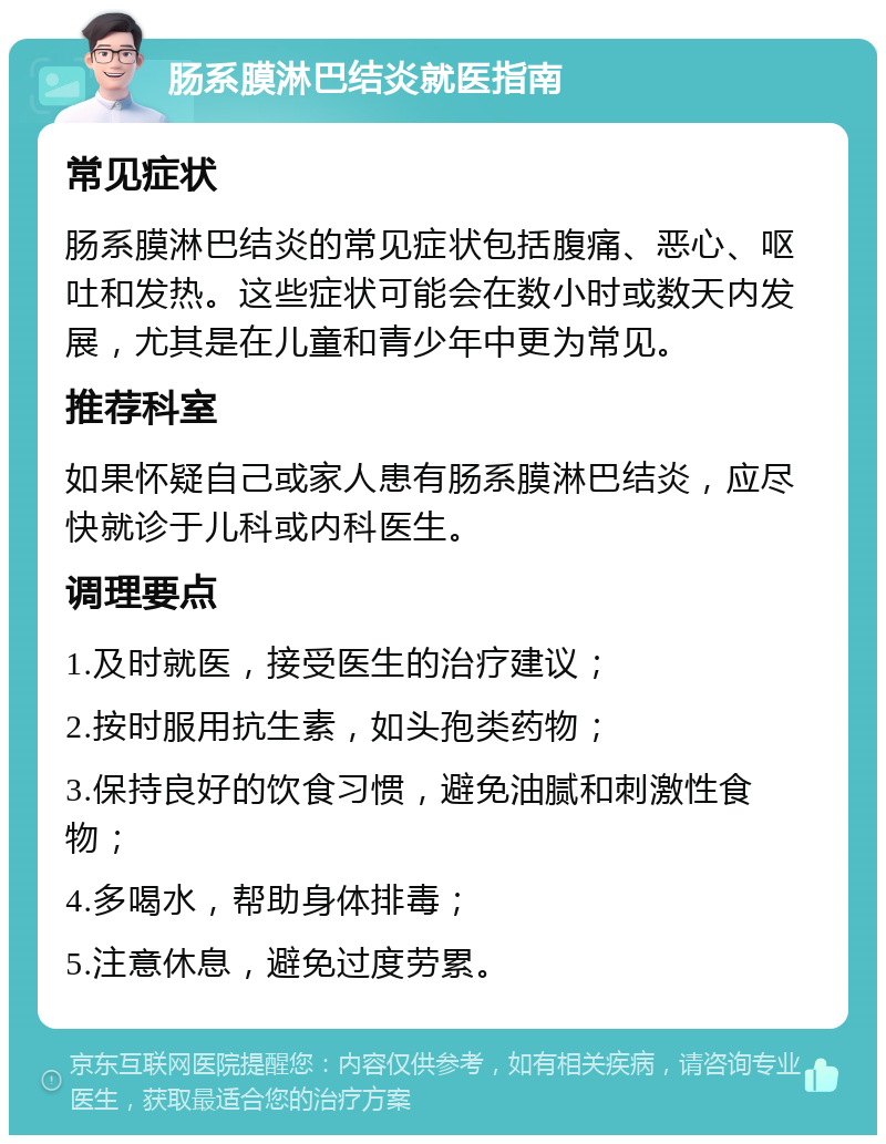 肠系膜淋巴结炎就医指南 常见症状 肠系膜淋巴结炎的常见症状包括腹痛、恶心、呕吐和发热。这些症状可能会在数小时或数天内发展，尤其是在儿童和青少年中更为常见。 推荐科室 如果怀疑自己或家人患有肠系膜淋巴结炎，应尽快就诊于儿科或内科医生。 调理要点 1.及时就医，接受医生的治疗建议； 2.按时服用抗生素，如头孢类药物； 3.保持良好的饮食习惯，避免油腻和刺激性食物； 4.多喝水，帮助身体排毒； 5.注意休息，避免过度劳累。