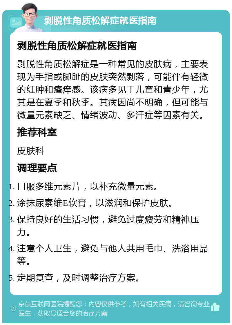 剥脱性角质松解症就医指南 剥脱性角质松解症就医指南 剥脱性角质松解症是一种常见的皮肤病，主要表现为手指或脚趾的皮肤突然剥落，可能伴有轻微的红肿和瘙痒感。该病多见于儿童和青少年，尤其是在夏季和秋季。其病因尚不明确，但可能与微量元素缺乏、情绪波动、多汗症等因素有关。 推荐科室 皮肤科 调理要点 口服多维元素片，以补充微量元素。 涂抹尿素维E软膏，以滋润和保护皮肤。 保持良好的生活习惯，避免过度疲劳和精神压力。 注意个人卫生，避免与他人共用毛巾、洗浴用品等。 定期复查，及时调整治疗方案。