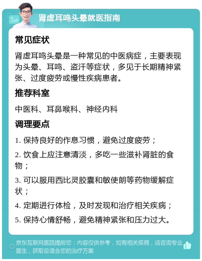 肾虚耳鸣头晕就医指南 常见症状 肾虚耳鸣头晕是一种常见的中医病症，主要表现为头晕、耳鸣、盗汗等症状，多见于长期精神紧张、过度疲劳或慢性疾病患者。 推荐科室 中医科、耳鼻喉科、神经内科 调理要点 1. 保持良好的作息习惯，避免过度疲劳； 2. 饮食上应注意清淡，多吃一些滋补肾脏的食物； 3. 可以服用西比灵胶囊和敏使朗等药物缓解症状； 4. 定期进行体检，及时发现和治疗相关疾病； 5. 保持心情舒畅，避免精神紧张和压力过大。