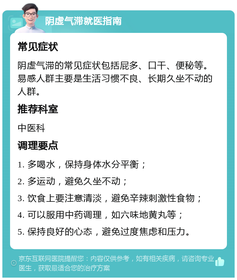 阴虚气滞就医指南 常见症状 阴虚气滞的常见症状包括屁多、口干、便秘等。易感人群主要是生活习惯不良、长期久坐不动的人群。 推荐科室 中医科 调理要点 1. 多喝水，保持身体水分平衡； 2. 多运动，避免久坐不动； 3. 饮食上要注意清淡，避免辛辣刺激性食物； 4. 可以服用中药调理，如六味地黄丸等； 5. 保持良好的心态，避免过度焦虑和压力。