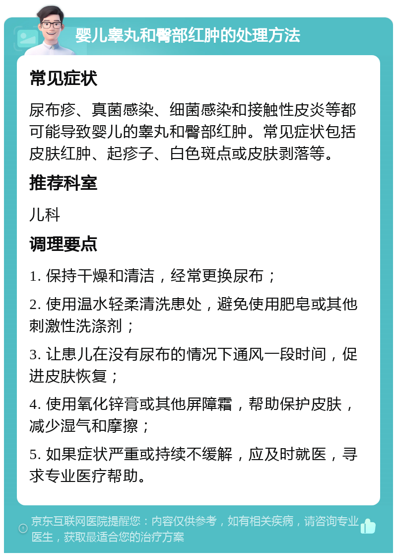 婴儿睾丸和臀部红肿的处理方法 常见症状 尿布疹、真菌感染、细菌感染和接触性皮炎等都可能导致婴儿的睾丸和臀部红肿。常见症状包括皮肤红肿、起疹子、白色斑点或皮肤剥落等。 推荐科室 儿科 调理要点 1. 保持干燥和清洁，经常更换尿布； 2. 使用温水轻柔清洗患处，避免使用肥皂或其他刺激性洗涤剂； 3. 让患儿在没有尿布的情况下通风一段时间，促进皮肤恢复； 4. 使用氧化锌膏或其他屏障霜，帮助保护皮肤，减少湿气和摩擦； 5. 如果症状严重或持续不缓解，应及时就医，寻求专业医疗帮助。