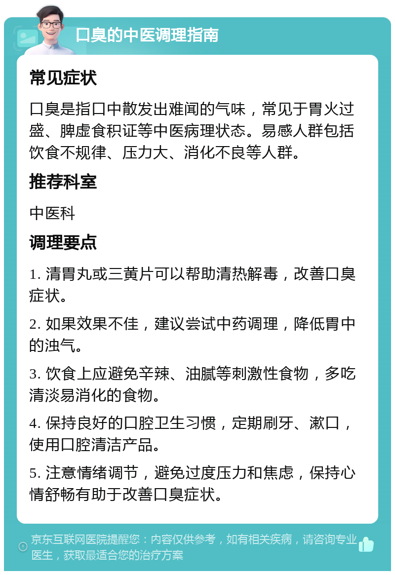 口臭的中医调理指南 常见症状 口臭是指口中散发出难闻的气味，常见于胃火过盛、脾虚食积证等中医病理状态。易感人群包括饮食不规律、压力大、消化不良等人群。 推荐科室 中医科 调理要点 1. 清胃丸或三黄片可以帮助清热解毒，改善口臭症状。 2. 如果效果不佳，建议尝试中药调理，降低胃中的浊气。 3. 饮食上应避免辛辣、油腻等刺激性食物，多吃清淡易消化的食物。 4. 保持良好的口腔卫生习惯，定期刷牙、漱口，使用口腔清洁产品。 5. 注意情绪调节，避免过度压力和焦虑，保持心情舒畅有助于改善口臭症状。