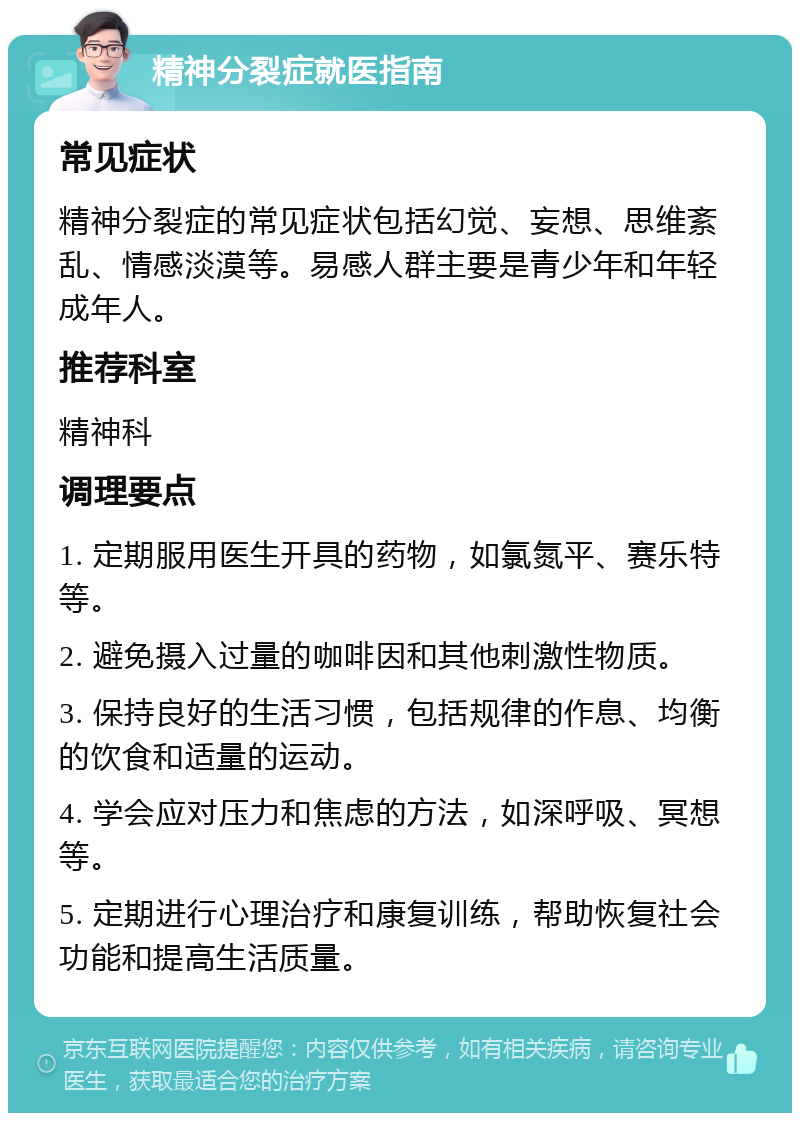 精神分裂症就医指南 常见症状 精神分裂症的常见症状包括幻觉、妄想、思维紊乱、情感淡漠等。易感人群主要是青少年和年轻成年人。 推荐科室 精神科 调理要点 1. 定期服用医生开具的药物，如氯氮平、赛乐特等。 2. 避免摄入过量的咖啡因和其他刺激性物质。 3. 保持良好的生活习惯，包括规律的作息、均衡的饮食和适量的运动。 4. 学会应对压力和焦虑的方法，如深呼吸、冥想等。 5. 定期进行心理治疗和康复训练，帮助恢复社会功能和提高生活质量。