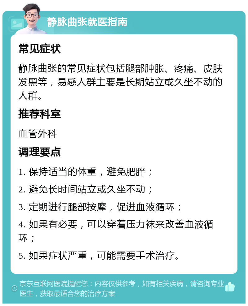 静脉曲张就医指南 常见症状 静脉曲张的常见症状包括腿部肿胀、疼痛、皮肤发黑等，易感人群主要是长期站立或久坐不动的人群。 推荐科室 血管外科 调理要点 1. 保持适当的体重，避免肥胖； 2. 避免长时间站立或久坐不动； 3. 定期进行腿部按摩，促进血液循环； 4. 如果有必要，可以穿着压力袜来改善血液循环； 5. 如果症状严重，可能需要手术治疗。