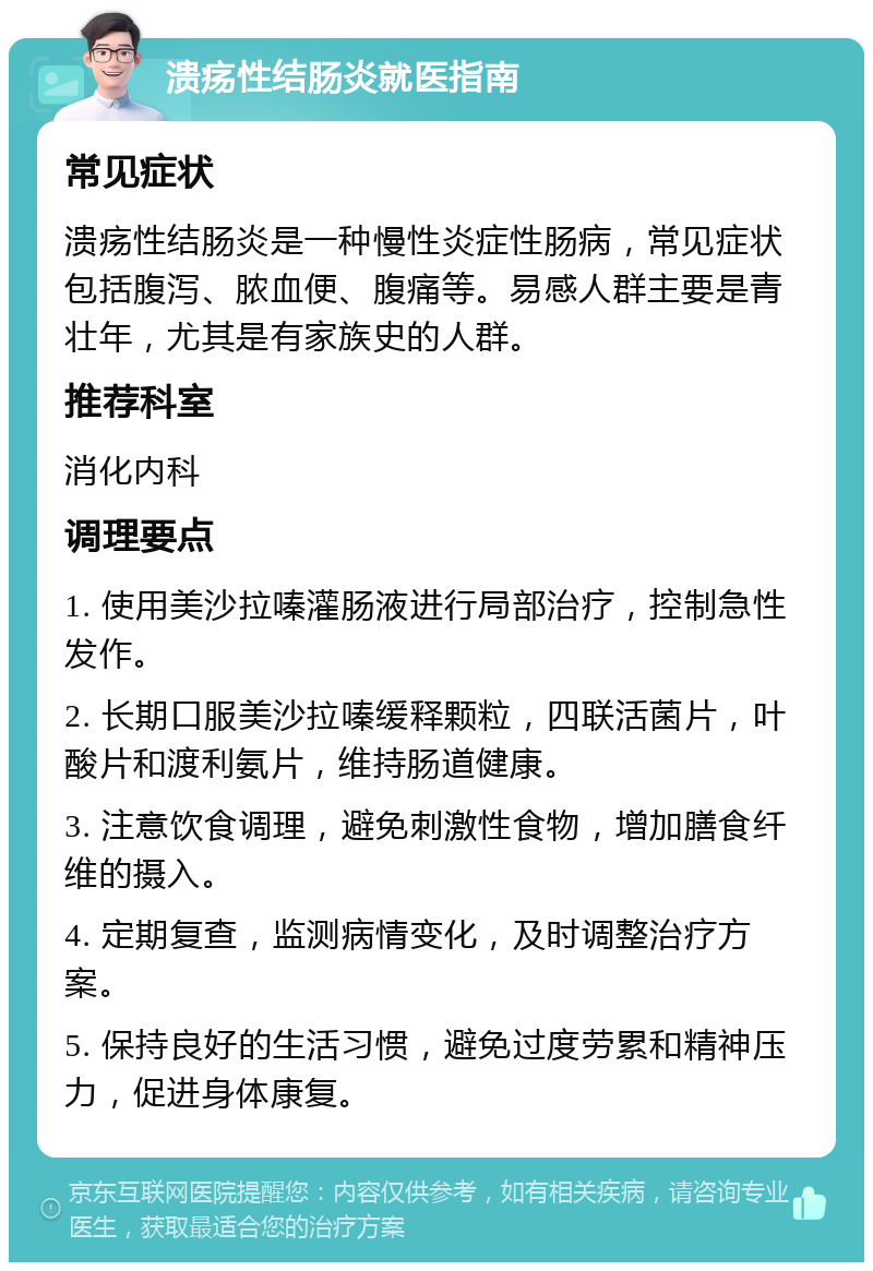 溃疡性结肠炎就医指南 常见症状 溃疡性结肠炎是一种慢性炎症性肠病，常见症状包括腹泻、脓血便、腹痛等。易感人群主要是青壮年，尤其是有家族史的人群。 推荐科室 消化内科 调理要点 1. 使用美沙拉嗪灌肠液进行局部治疗，控制急性发作。 2. 长期口服美沙拉嗪缓释颗粒，四联活菌片，叶酸片和渡利氨片，维持肠道健康。 3. 注意饮食调理，避免刺激性食物，增加膳食纤维的摄入。 4. 定期复查，监测病情变化，及时调整治疗方案。 5. 保持良好的生活习惯，避免过度劳累和精神压力，促进身体康复。