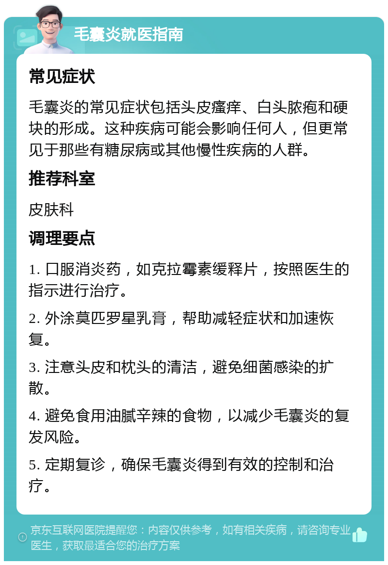 毛囊炎就医指南 常见症状 毛囊炎的常见症状包括头皮瘙痒、白头脓疱和硬块的形成。这种疾病可能会影响任何人，但更常见于那些有糖尿病或其他慢性疾病的人群。 推荐科室 皮肤科 调理要点 1. 口服消炎药，如克拉霉素缓释片，按照医生的指示进行治疗。 2. 外涂莫匹罗星乳膏，帮助减轻症状和加速恢复。 3. 注意头皮和枕头的清洁，避免细菌感染的扩散。 4. 避免食用油腻辛辣的食物，以减少毛囊炎的复发风险。 5. 定期复诊，确保毛囊炎得到有效的控制和治疗。