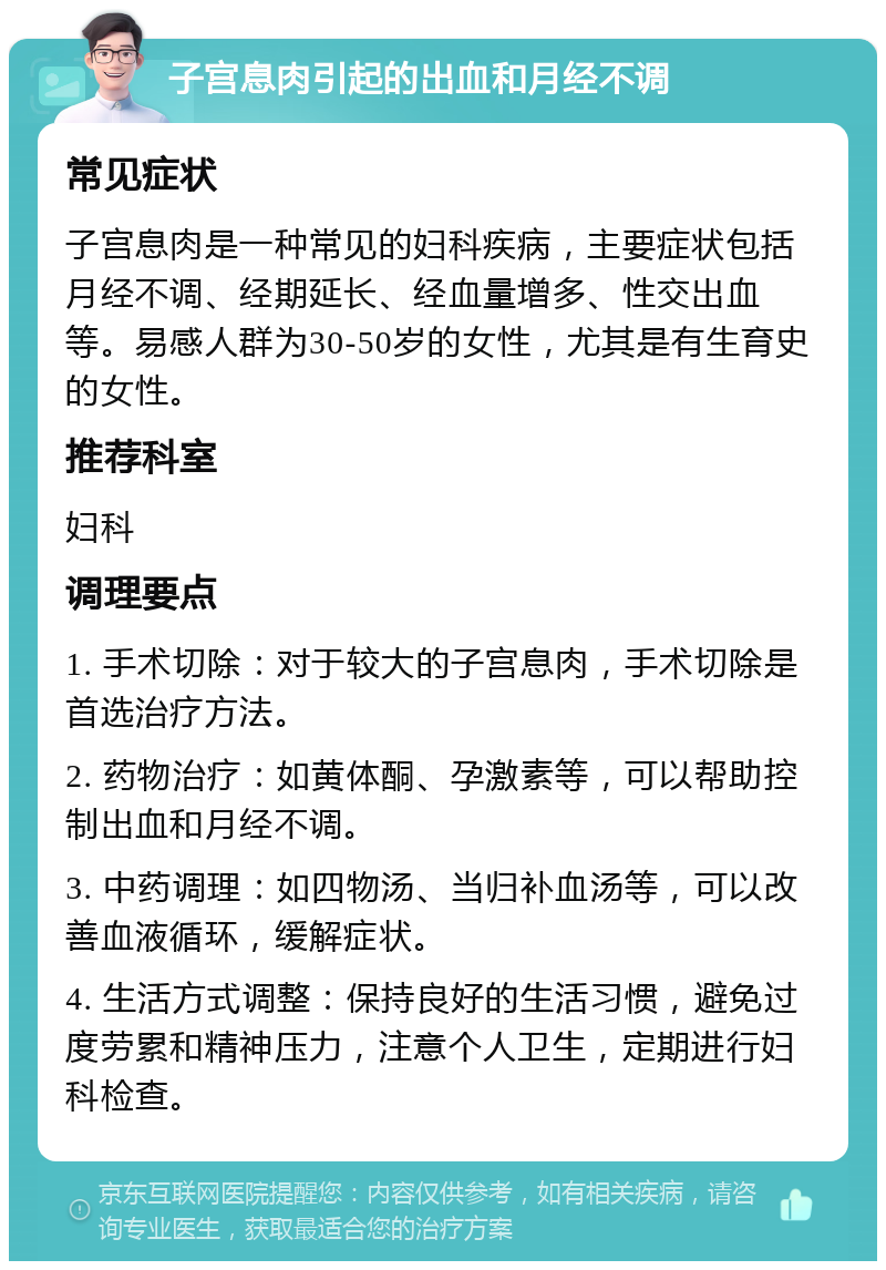 子宫息肉引起的出血和月经不调 常见症状 子宫息肉是一种常见的妇科疾病，主要症状包括月经不调、经期延长、经血量增多、性交出血等。易感人群为30-50岁的女性，尤其是有生育史的女性。 推荐科室 妇科 调理要点 1. 手术切除：对于较大的子宫息肉，手术切除是首选治疗方法。 2. 药物治疗：如黄体酮、孕激素等，可以帮助控制出血和月经不调。 3. 中药调理：如四物汤、当归补血汤等，可以改善血液循环，缓解症状。 4. 生活方式调整：保持良好的生活习惯，避免过度劳累和精神压力，注意个人卫生，定期进行妇科检查。