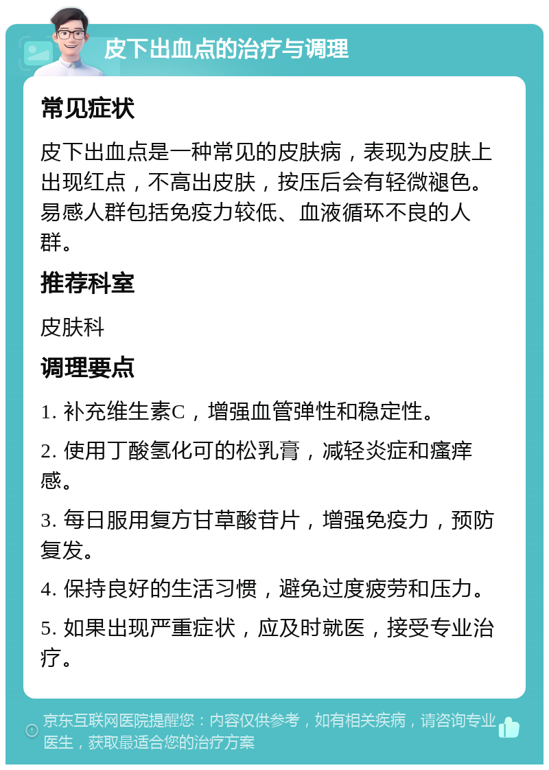 皮下出血点的治疗与调理 常见症状 皮下出血点是一种常见的皮肤病，表现为皮肤上出现红点，不高出皮肤，按压后会有轻微褪色。易感人群包括免疫力较低、血液循环不良的人群。 推荐科室 皮肤科 调理要点 1. 补充维生素C，增强血管弹性和稳定性。 2. 使用丁酸氢化可的松乳膏，减轻炎症和瘙痒感。 3. 每日服用复方甘草酸苷片，增强免疫力，预防复发。 4. 保持良好的生活习惯，避免过度疲劳和压力。 5. 如果出现严重症状，应及时就医，接受专业治疗。