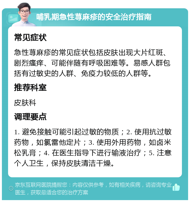 哺乳期急性荨麻疹的安全治疗指南 常见症状 急性荨麻疹的常见症状包括皮肤出现大片红斑、剧烈瘙痒、可能伴随有呼吸困难等。易感人群包括有过敏史的人群、免疫力较低的人群等。 推荐科室 皮肤科 调理要点 1. 避免接触可能引起过敏的物质；2. 使用抗过敏药物，如氯雷他定片；3. 使用外用药物，如卤米松乳膏；4. 在医生指导下进行输液治疗；5. 注意个人卫生，保持皮肤清洁干燥。