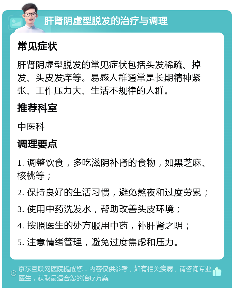 肝肾阴虚型脱发的治疗与调理 常见症状 肝肾阴虚型脱发的常见症状包括头发稀疏、掉发、头皮发痒等。易感人群通常是长期精神紧张、工作压力大、生活不规律的人群。 推荐科室 中医科 调理要点 1. 调整饮食，多吃滋阴补肾的食物，如黑芝麻、核桃等； 2. 保持良好的生活习惯，避免熬夜和过度劳累； 3. 使用中药洗发水，帮助改善头皮环境； 4. 按照医生的处方服用中药，补肝肾之阴； 5. 注意情绪管理，避免过度焦虑和压力。