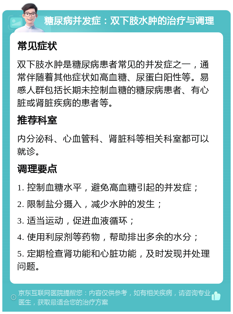 糖尿病并发症：双下肢水肿的治疗与调理 常见症状 双下肢水肿是糖尿病患者常见的并发症之一，通常伴随着其他症状如高血糖、尿蛋白阳性等。易感人群包括长期未控制血糖的糖尿病患者、有心脏或肾脏疾病的患者等。 推荐科室 内分泌科、心血管科、肾脏科等相关科室都可以就诊。 调理要点 1. 控制血糖水平，避免高血糖引起的并发症； 2. 限制盐分摄入，减少水肿的发生； 3. 适当运动，促进血液循环； 4. 使用利尿剂等药物，帮助排出多余的水分； 5. 定期检查肾功能和心脏功能，及时发现并处理问题。