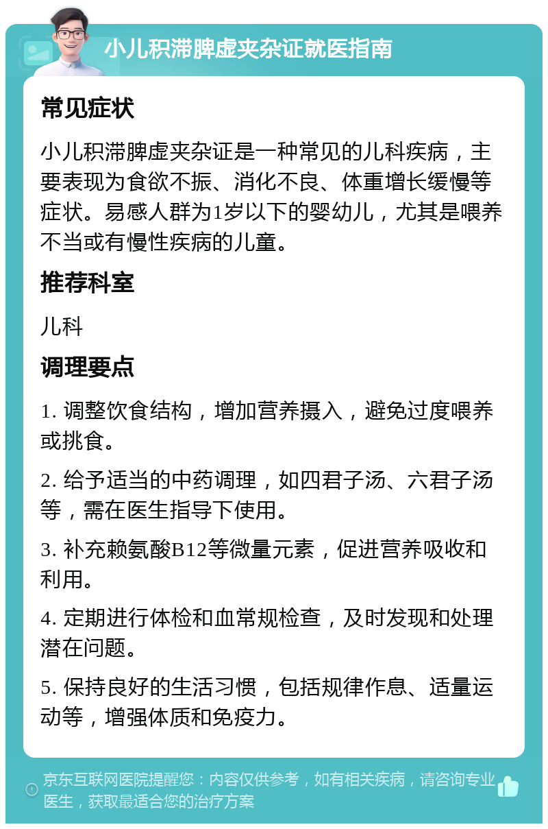 小儿积滞脾虚夹杂证就医指南 常见症状 小儿积滞脾虚夹杂证是一种常见的儿科疾病，主要表现为食欲不振、消化不良、体重增长缓慢等症状。易感人群为1岁以下的婴幼儿，尤其是喂养不当或有慢性疾病的儿童。 推荐科室 儿科 调理要点 1. 调整饮食结构，增加营养摄入，避免过度喂养或挑食。 2. 给予适当的中药调理，如四君子汤、六君子汤等，需在医生指导下使用。 3. 补充赖氨酸B12等微量元素，促进营养吸收和利用。 4. 定期进行体检和血常规检查，及时发现和处理潜在问题。 5. 保持良好的生活习惯，包括规律作息、适量运动等，增强体质和免疫力。