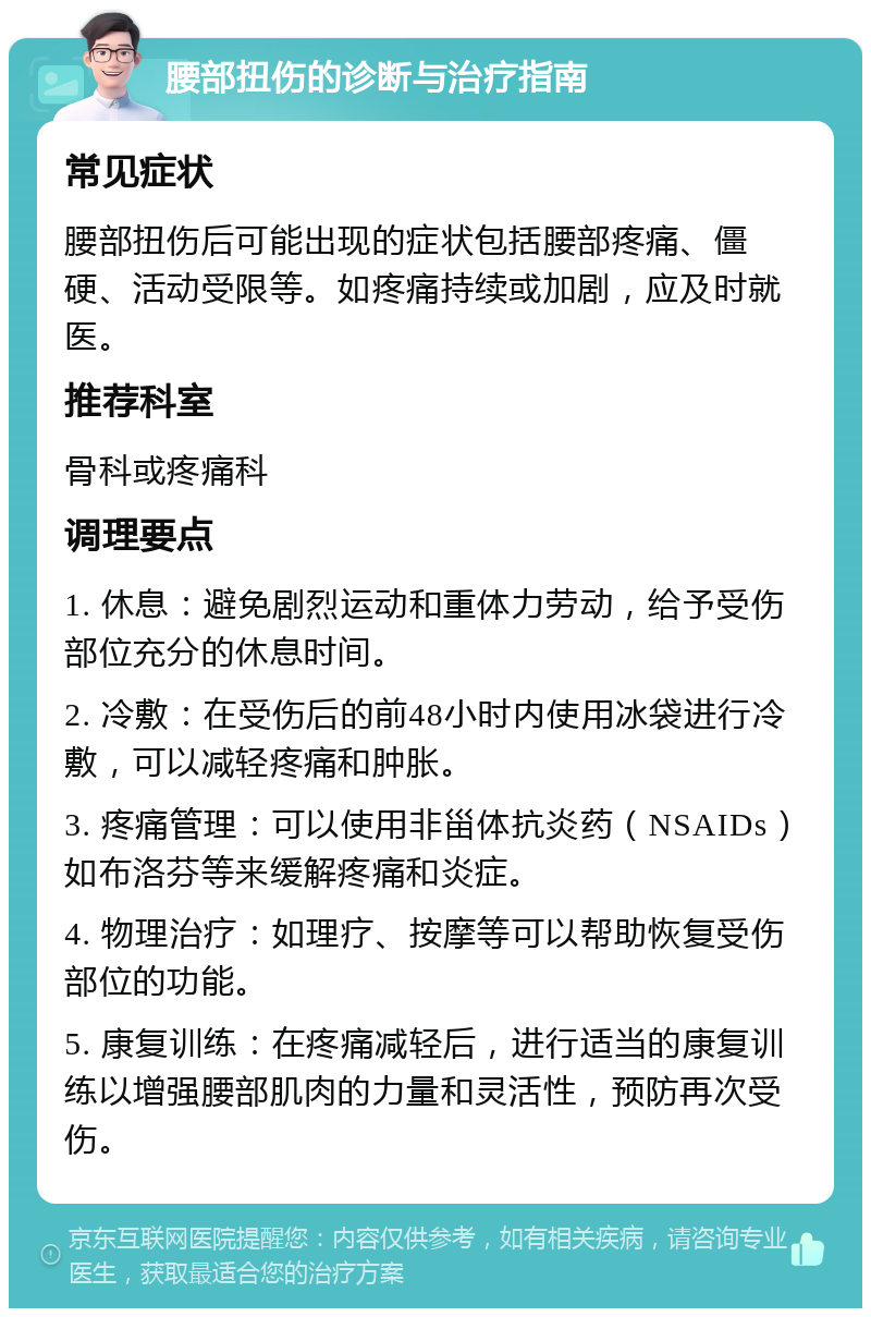 腰部扭伤的诊断与治疗指南 常见症状 腰部扭伤后可能出现的症状包括腰部疼痛、僵硬、活动受限等。如疼痛持续或加剧，应及时就医。 推荐科室 骨科或疼痛科 调理要点 1. 休息：避免剧烈运动和重体力劳动，给予受伤部位充分的休息时间。 2. 冷敷：在受伤后的前48小时内使用冰袋进行冷敷，可以减轻疼痛和肿胀。 3. 疼痛管理：可以使用非甾体抗炎药（NSAIDs）如布洛芬等来缓解疼痛和炎症。 4. 物理治疗：如理疗、按摩等可以帮助恢复受伤部位的功能。 5. 康复训练：在疼痛减轻后，进行适当的康复训练以增强腰部肌肉的力量和灵活性，预防再次受伤。