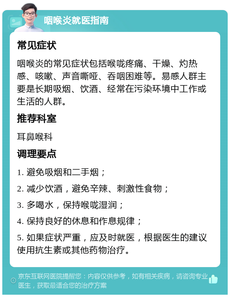 咽喉炎就医指南 常见症状 咽喉炎的常见症状包括喉咙疼痛、干燥、灼热感、咳嗽、声音嘶哑、吞咽困难等。易感人群主要是长期吸烟、饮酒、经常在污染环境中工作或生活的人群。 推荐科室 耳鼻喉科 调理要点 1. 避免吸烟和二手烟； 2. 减少饮酒，避免辛辣、刺激性食物； 3. 多喝水，保持喉咙湿润； 4. 保持良好的休息和作息规律； 5. 如果症状严重，应及时就医，根据医生的建议使用抗生素或其他药物治疗。