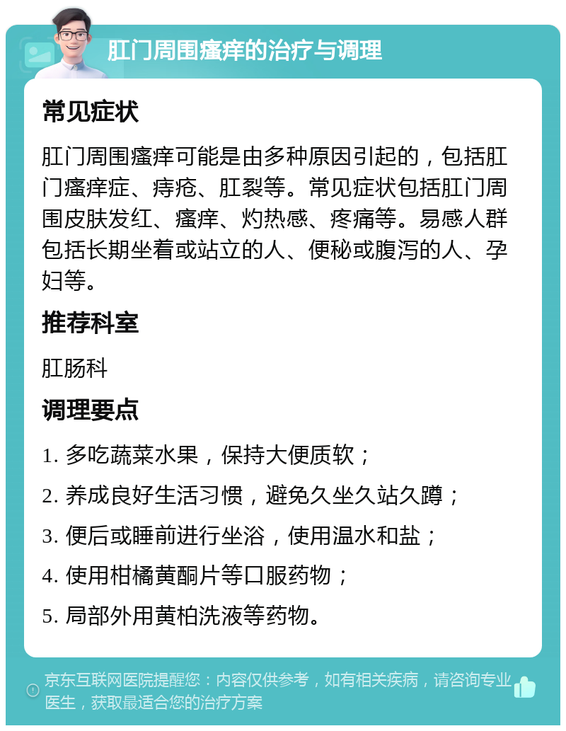 肛门周围瘙痒的治疗与调理 常见症状 肛门周围瘙痒可能是由多种原因引起的，包括肛门瘙痒症、痔疮、肛裂等。常见症状包括肛门周围皮肤发红、瘙痒、灼热感、疼痛等。易感人群包括长期坐着或站立的人、便秘或腹泻的人、孕妇等。 推荐科室 肛肠科 调理要点 1. 多吃蔬菜水果，保持大便质软； 2. 养成良好生活习惯，避免久坐久站久蹲； 3. 便后或睡前进行坐浴，使用温水和盐； 4. 使用柑橘黄酮片等口服药物； 5. 局部外用黄柏洗液等药物。