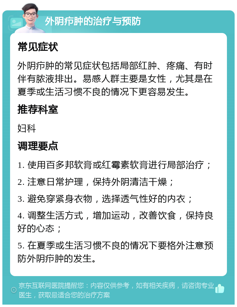 外阴疖肿的治疗与预防 常见症状 外阴疖肿的常见症状包括局部红肿、疼痛、有时伴有脓液排出。易感人群主要是女性，尤其是在夏季或生活习惯不良的情况下更容易发生。 推荐科室 妇科 调理要点 1. 使用百多邦软膏或红霉素软膏进行局部治疗； 2. 注意日常护理，保持外阴清洁干燥； 3. 避免穿紧身衣物，选择透气性好的内衣； 4. 调整生活方式，增加运动，改善饮食，保持良好的心态； 5. 在夏季或生活习惯不良的情况下要格外注意预防外阴疖肿的发生。