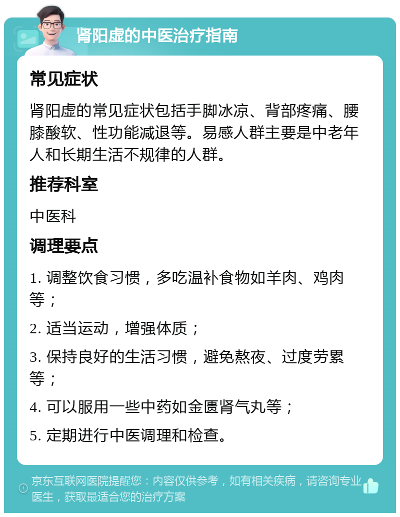 肾阳虚的中医治疗指南 常见症状 肾阳虚的常见症状包括手脚冰凉、背部疼痛、腰膝酸软、性功能减退等。易感人群主要是中老年人和长期生活不规律的人群。 推荐科室 中医科 调理要点 1. 调整饮食习惯，多吃温补食物如羊肉、鸡肉等； 2. 适当运动，增强体质； 3. 保持良好的生活习惯，避免熬夜、过度劳累等； 4. 可以服用一些中药如金匮肾气丸等； 5. 定期进行中医调理和检查。