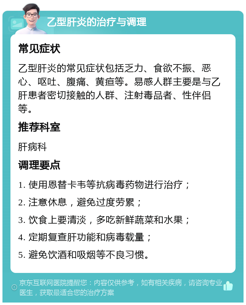 乙型肝炎的治疗与调理 常见症状 乙型肝炎的常见症状包括乏力、食欲不振、恶心、呕吐、腹痛、黄疸等。易感人群主要是与乙肝患者密切接触的人群、注射毒品者、性伴侣等。 推荐科室 肝病科 调理要点 1. 使用恩替卡韦等抗病毒药物进行治疗； 2. 注意休息，避免过度劳累； 3. 饮食上要清淡，多吃新鲜蔬菜和水果； 4. 定期复查肝功能和病毒载量； 5. 避免饮酒和吸烟等不良习惯。