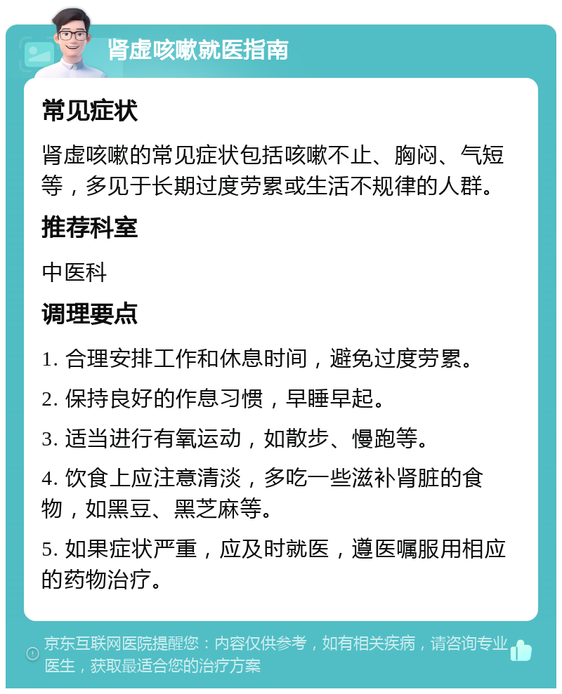 肾虚咳嗽就医指南 常见症状 肾虚咳嗽的常见症状包括咳嗽不止、胸闷、气短等，多见于长期过度劳累或生活不规律的人群。 推荐科室 中医科 调理要点 1. 合理安排工作和休息时间，避免过度劳累。 2. 保持良好的作息习惯，早睡早起。 3. 适当进行有氧运动，如散步、慢跑等。 4. 饮食上应注意清淡，多吃一些滋补肾脏的食物，如黑豆、黑芝麻等。 5. 如果症状严重，应及时就医，遵医嘱服用相应的药物治疗。