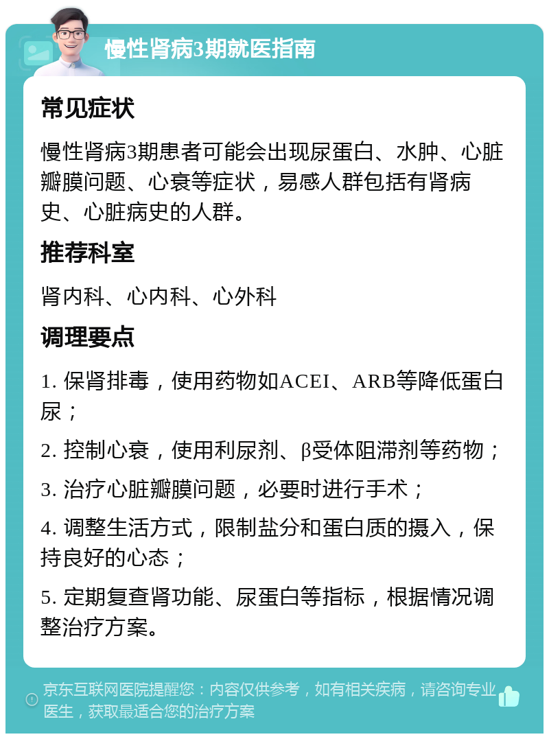 慢性肾病3期就医指南 常见症状 慢性肾病3期患者可能会出现尿蛋白、水肿、心脏瓣膜问题、心衰等症状，易感人群包括有肾病史、心脏病史的人群。 推荐科室 肾内科、心内科、心外科 调理要点 1. 保肾排毒，使用药物如ACEI、ARB等降低蛋白尿； 2. 控制心衰，使用利尿剂、β受体阻滞剂等药物； 3. 治疗心脏瓣膜问题，必要时进行手术； 4. 调整生活方式，限制盐分和蛋白质的摄入，保持良好的心态； 5. 定期复查肾功能、尿蛋白等指标，根据情况调整治疗方案。